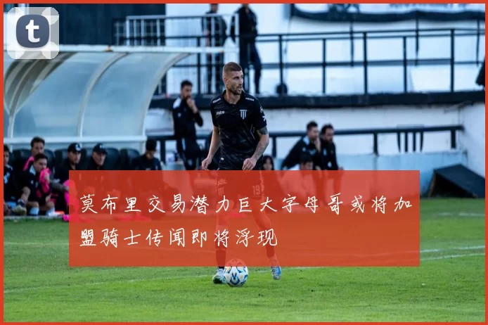 莫布里交易潜力巨大字母哥或将加盟骑士传闻即将浮现