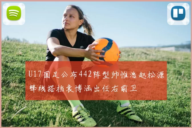 U17国足公布442阵型帅惟浩赵松源锋线搭档袁博涵出任右前卫