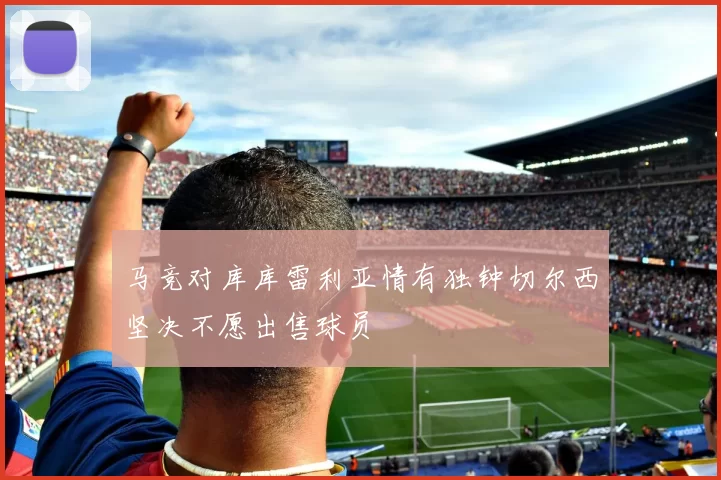 马竞对库库雷利亚情有独钟切尔西坚决不愿出售球员