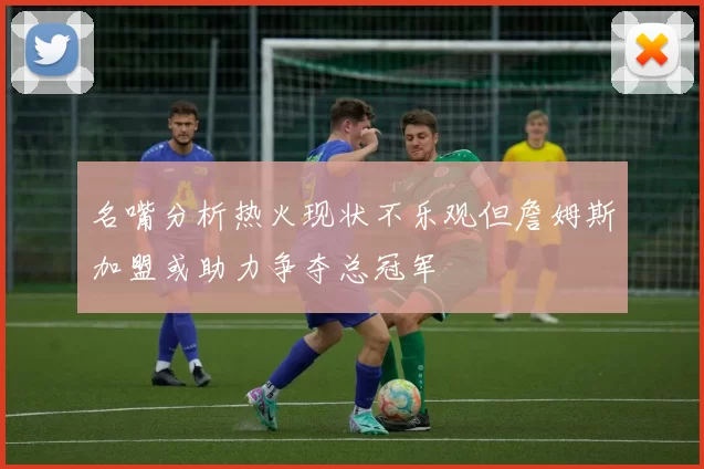 名嘴分析热火现状不乐观但詹姆斯加盟或助力争夺总冠军