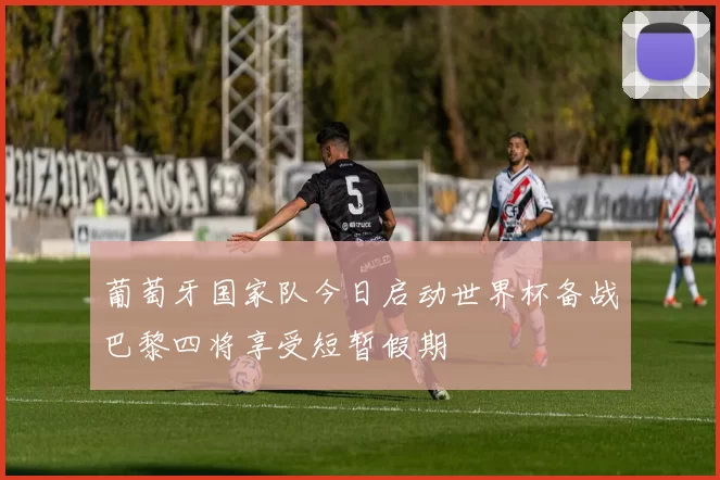 葡萄牙国家队今日启动世界杯备战巴黎四将享受短暂假期