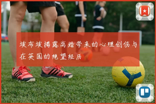 埃布埃揭露离婚带来的心理创伤与在英国的绝望经历
