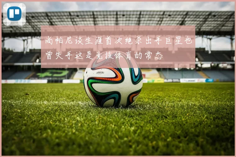 尚帕尼谈生涯首次绝杀出手巨星也曾失手这是竞技体育的常态