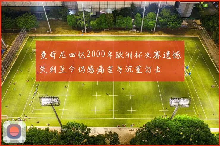 曼奇尼回忆2000年欧洲杯决赛遗憾失利至今仍感痛苦与沉重打击