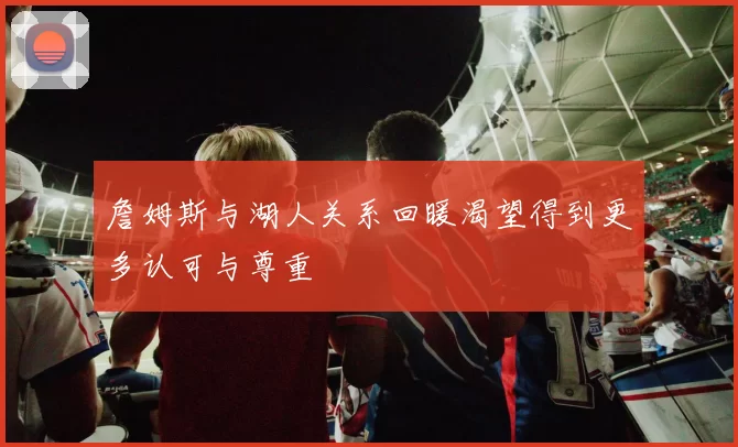 詹姆斯与湖人关系回暖渴望得到更多认可与尊重