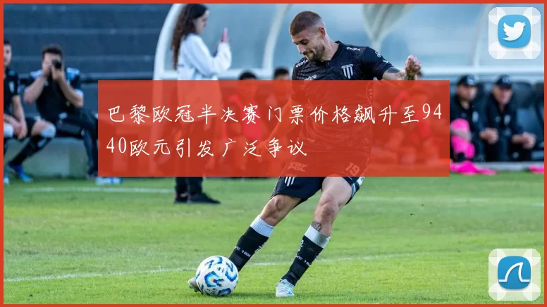巴黎欧冠半决赛门票价格飙升至9440欧元引发广泛争议