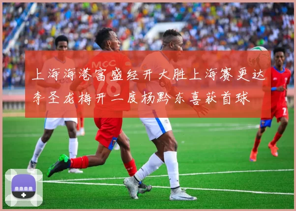 上海海港富盛经开大胜上海赛更达李圣龙梅开二度杨黔东喜获首球