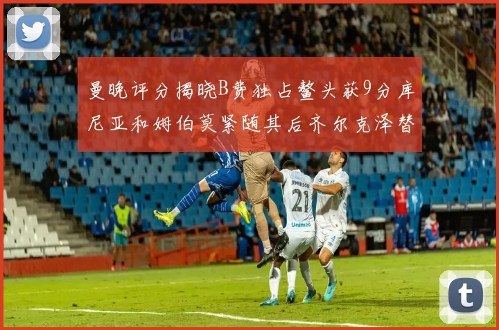 曼晚评分揭晓B费独占鳌头获9分库尼亚和姆伯莫紧随其后齐尔克泽替补仅得5分