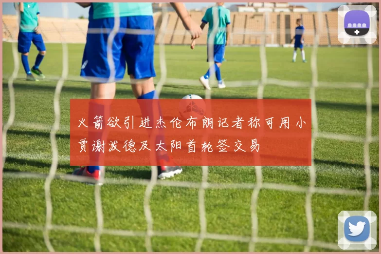 火箭欲引进杰伦布朗记者称可用小贾谢泼德及太阳首轮签交易