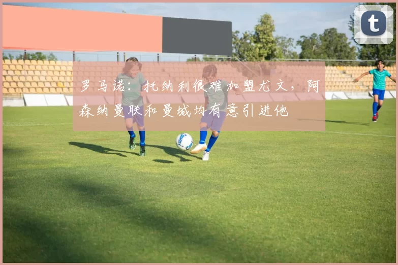 罗马诺：托纳利很难加盟尤文，阿森纳曼联和曼城均有意引进他