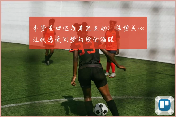 李贤重回忆与库里互动：伤势关心让我感受到梦幻般的温暖