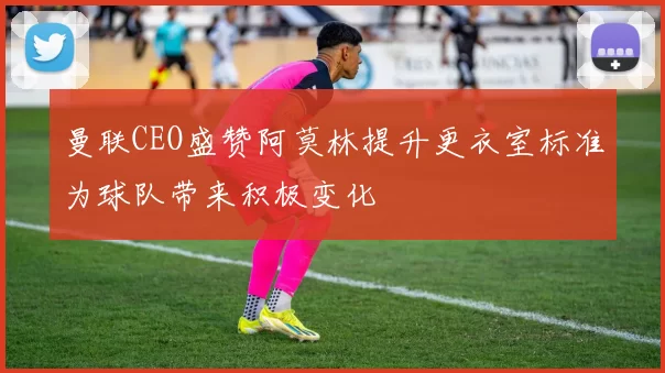 曼联CEO盛赞阿莫林提升更衣室标准为球队带来积极变化